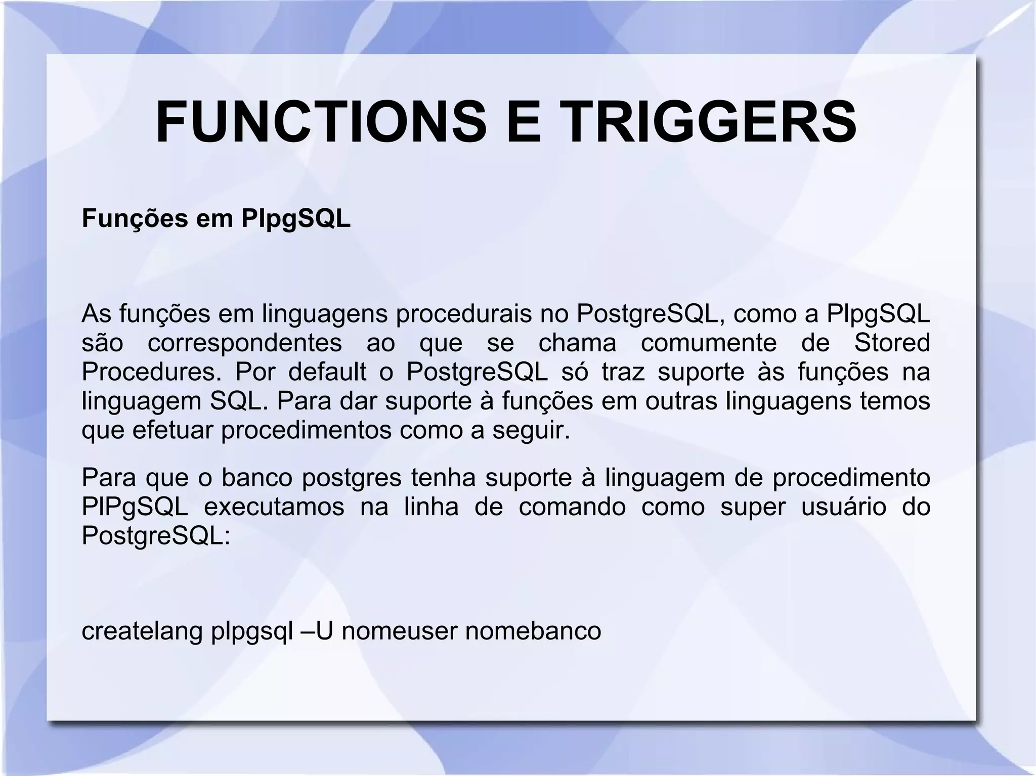 FUNCTIONS E TRIGGERS
Funções em PlpgSQL

As funções em linguagens procedurais no PostgreSQL, como a PlpgSQL
são correspondentes ao que se chama comumente de Stored
Procedures. Por default o PostgreSQL só traz suporte às funções na
linguagem SQL. Para dar suporte à funções em outras linguagens temos
que efetuar procedimentos como a seguir.
Para que o banco postgres tenha suporte à linguagem de procedimento
PlPgSQL executamos na linha de comando como super usuário do
PostgreSQL:

createlang plpgsql –U nomeuser nomebanco

 