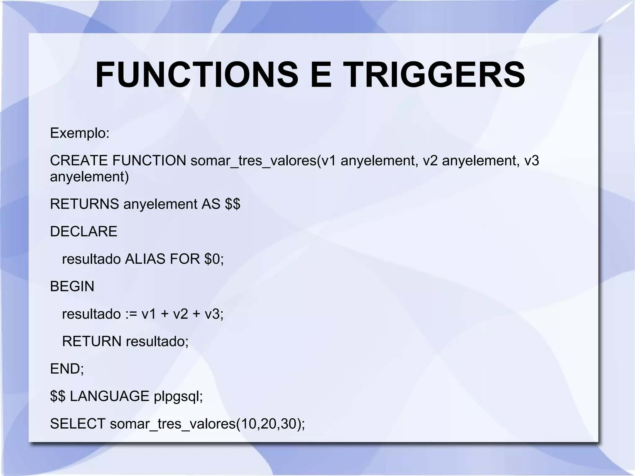 FUNCTIONS E TRIGGERS
Exemplo:
CREATE FUNCTION somar_tres_valores(v1 anyelement, v2 anyelement, v3
anyelement)
RETURNS anyelement AS $$
DECLARE
resultado ALIAS FOR $0;
BEGIN
resultado := v1 + v2 + v3;
RETURN resultado;
END;
$$ LANGUAGE plpgsql;
SELECT somar_tres_valores(10,20,30);

 