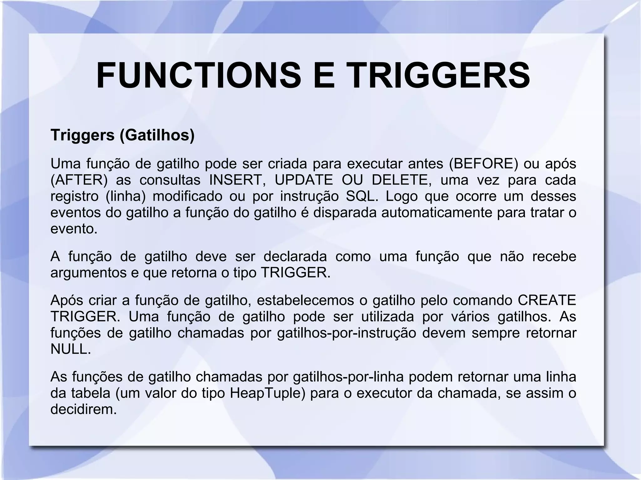 FUNCTIONS E TRIGGERS
Triggers (Gatilhos)
Uma função de gatilho pode ser criada para executar antes (BEFORE) ou após
(AFTER) as consultas INSERT, UPDATE OU DELETE, uma vez para cada
registro (linha) modificado ou por instrução SQL. Logo que ocorre um desses
eventos do gatilho a função do gatilho é disparada automaticamente para tratar o
evento.
A função de gatilho deve ser declarada como uma função que não recebe
argumentos e que retorna o tipo TRIGGER.
Após criar a função de gatilho, estabelecemos o gatilho pelo comando CREATE
TRIGGER. Uma função de gatilho pode ser utilizada por vários gatilhos. As
funções de gatilho chamadas por gatilhos­por­instrução devem sempre retornar
NULL.
As funções de gatilho chamadas por gatilhos­por­linha podem retornar uma linha
da tabela (um valor do tipo HeapTuple) para o executor da chamada, se assim o
decidirem.

 