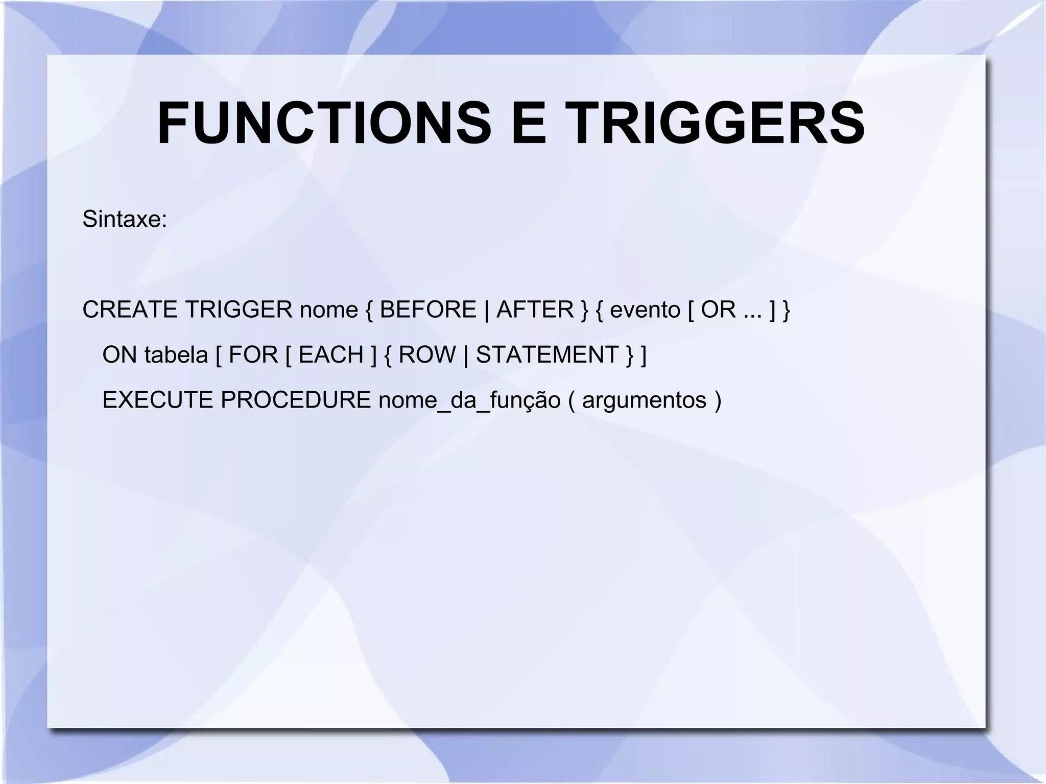FUNCTIONS E TRIGGERS
Sintaxe:

CREATE TRIGGER nome { BEFORE | AFTER } { evento [ OR ... ] }
ON tabela [ FOR [ EACH ] { ROW | STATEMENT } ]
EXECUTE PROCEDURE nome_da_função ( argumentos )

 