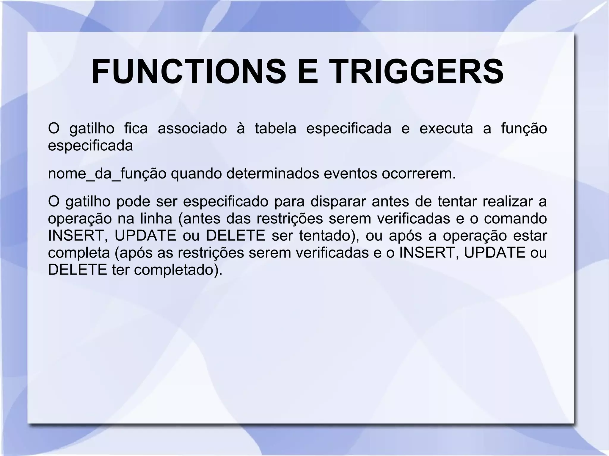 FUNCTIONS E TRIGGERS
O gatilho fica associado à tabela especificada e executa a função
especificada
nome_da_função quando determinados eventos ocorrerem.
O gatilho pode ser especificado para disparar antes de tentar realizar a
operação na linha (antes das restrições serem verificadas e o comando
INSERT, UPDATE ou DELETE ser tentado), ou após a operação estar
completa (após as restrições serem verificadas e o INSERT, UPDATE ou
DELETE ter completado).

 