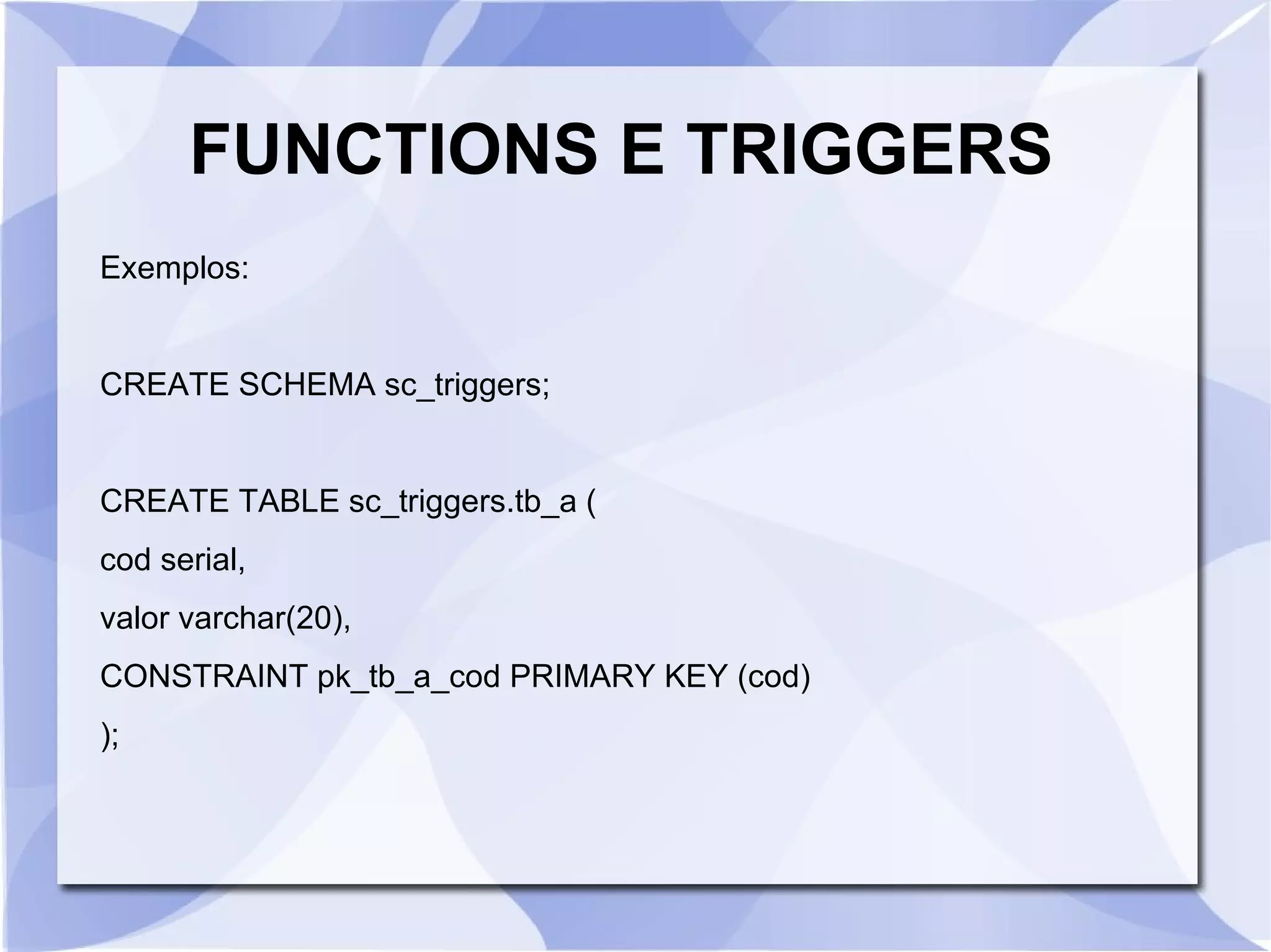 FUNCTIONS E TRIGGERS
Exemplos:

CREATE SCHEMA sc_triggers;

CREATE TABLE sc_triggers.tb_a (
cod serial,
valor varchar(20),
CONSTRAINT pk_tb_a_cod PRIMARY KEY (cod)
);

 