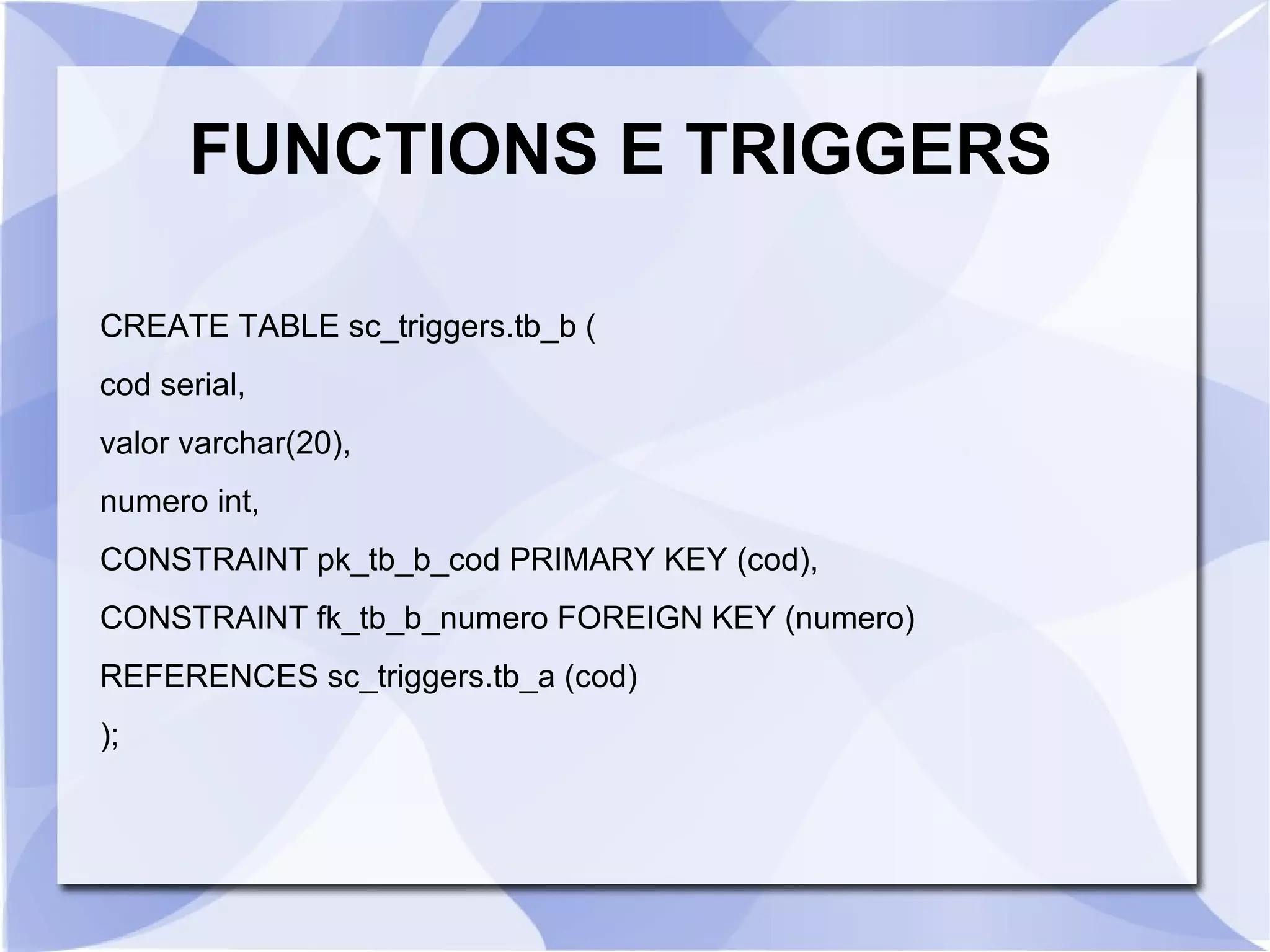 FUNCTIONS E TRIGGERS
CREATE TABLE sc_triggers.tb_b (
cod serial,
valor varchar(20),
numero int,
CONSTRAINT pk_tb_b_cod PRIMARY KEY (cod),
CONSTRAINT fk_tb_b_numero FOREIGN KEY (numero)
REFERENCES sc_triggers.tb_a (cod)
);

 