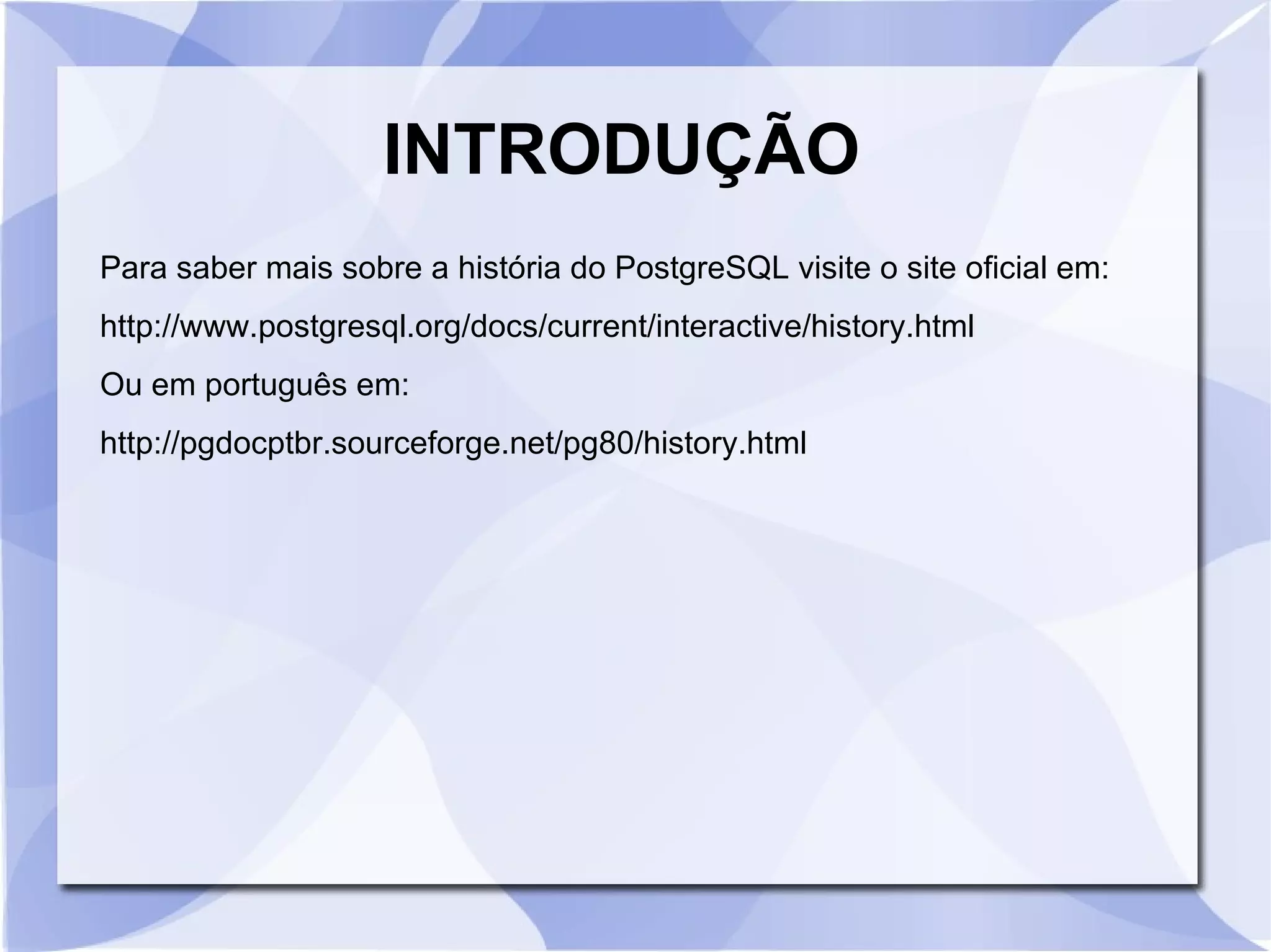 INTRODUÇÃO
Para saber mais sobre a história do PostgreSQL visite o site oficial em:
http://www.postgresql.org/docs/current/interactive/history.html
Ou em português em:
http://pgdocptbr.sourceforge.net/pg80/history.html

 