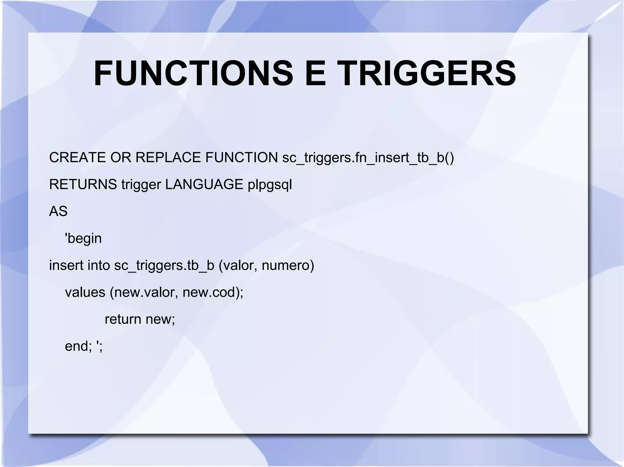 FUNCTIONS E TRIGGERS
CREATE OR REPLACE FUNCTION sc_triggers.fn_insert_tb_b()
RETURNS trigger LANGUAGE plpgsql
AS
'begin
insert into sc_triggers.tb_b (valor, numero)
values (new.valor, new.cod);
return new;
end; ';

 