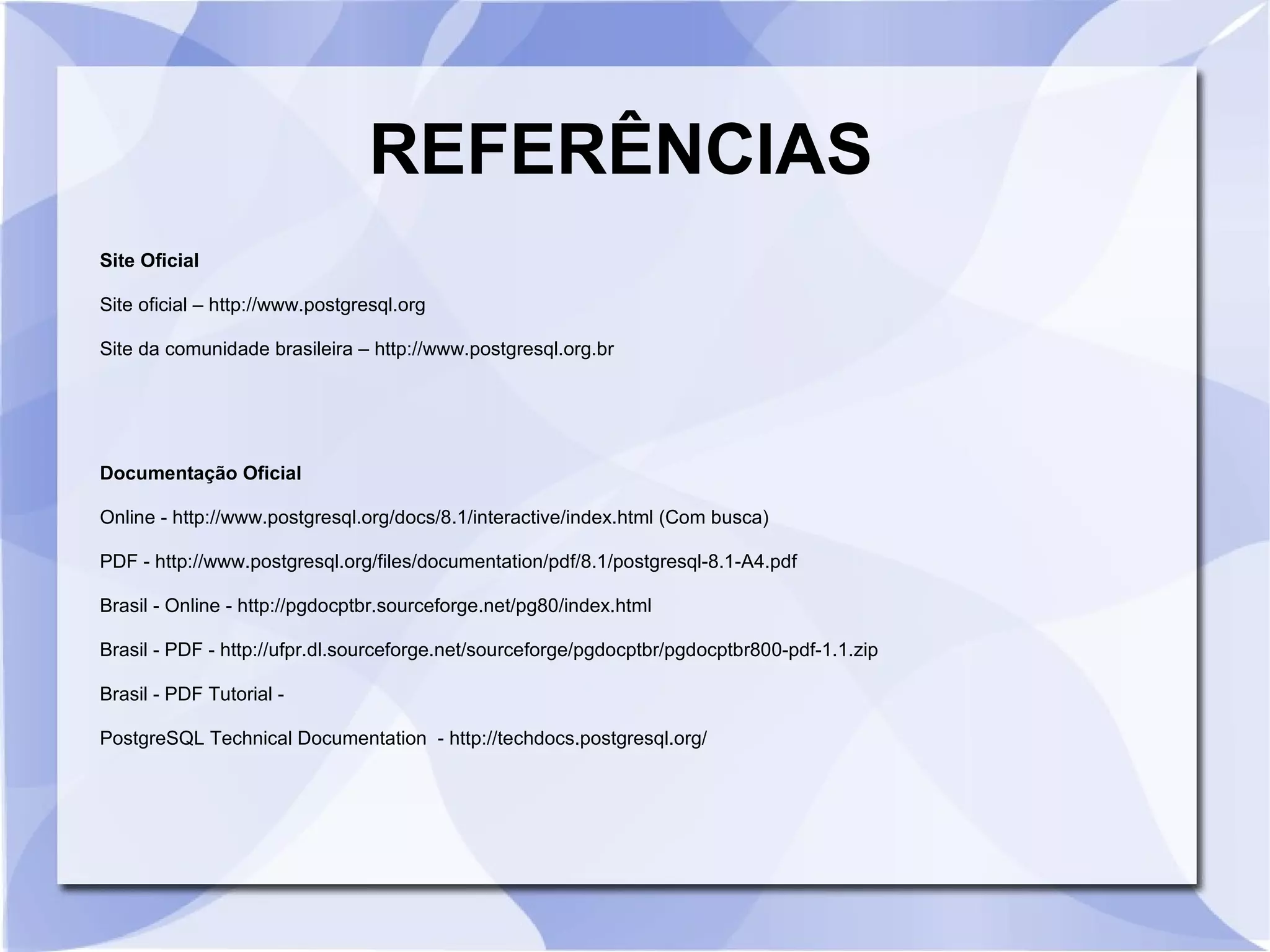 REFERÊNCIAS
Site Oficial
Site oficial – http://www.postgresql.org
Site da comunidade brasileira – http://www.postgresql.org.br

Documentação Oficial
Online ­ http://www.postgresql.org/docs/8.1/interactive/index.html (Com busca)
PDF ­ http://www.postgresql.org/files/documentation/pdf/8.1/postgresql­8.1­A4.pdf
Brasil ­ Online ­ http://pgdocptbr.sourceforge.net/pg80/index.html
Brasil ­ PDF ­ http://ufpr.dl.sourceforge.net/sourceforge/pgdocptbr/pgdocptbr800­pdf­1.1.zip
Brasil ­ PDF Tutorial ­
PostgreSQL Technical Documentation ­ http://techdocs.postgresql.org/

 