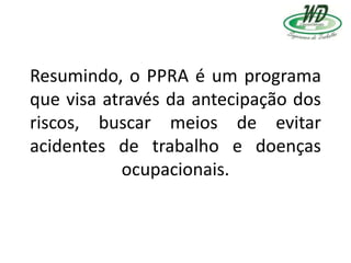 Resumindo, o PPRA é um programa
que visa através da antecipação dos
riscos, buscar meios de evitar
acidentes de trabalho e doenças
ocupacionais.
 