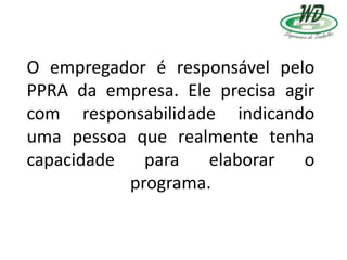 O empregador é responsável pelo
PPRA da empresa. Ele precisa agir
com responsabilidade indicando
uma pessoa que realmente tenha
capacidade para elaborar o
programa.
 