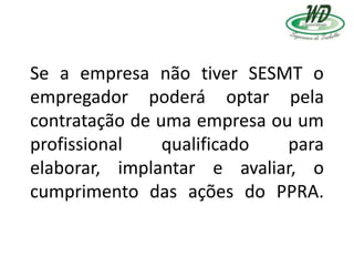 Se a empresa não tiver SESMT o
empregador poderá optar pela
contratação de uma empresa ou um
profissional qualificado para
elaborar, implantar e avaliar, o
cumprimento das ações do PPRA.
 