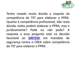 Tenho notado muita dúvida a respeito da
competência do TST para elaborar o PPRA.
Quanto à competência profissional, não resta
dúvida, todos podem elaborar o PPRA, mas e
juridicamente? Pode ou não pode? A
resposta a essa pergunta está na decisão
favorável ao SINTESP, em mandato de
segurança contra o CREA sobre competência
do TST para elaborar o PPRA
 