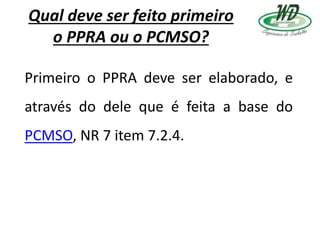 Qual deve ser feito primeiro
o PPRA ou o PCMSO?
Primeiro o PPRA deve ser elaborado, e
através do dele que é feita a base do
PCMSO, NR 7 item 7.2.4.
 