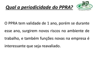 Qual a periodicidade do PPRA?
O PPRA tem validade de 1 ano, porém se durante
esse ano, surgirem novos riscos no ambiente de
trabalho, e também funções novas na empresa é
interessante que seja reavaliado.
 