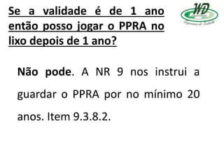 Se a validade é de 1 ano
então posso jogar o PPRA no
lixo depois de 1 ano?
Não pode. A NR 9 nos instrui a
guardar o PPRA por no mínimo 20
anos. Item 9.3.8.2.
 