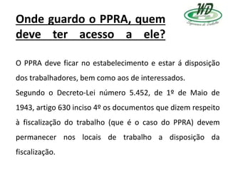Onde guardo o PPRA, quem
deve ter acesso a ele?
O PPRA deve ficar no estabelecimento e estar á disposição
dos trabalhadores, bem como aos de interessados.
Segundo o Decreto-Lei número 5.452, de 1º de Maio de
1943, artigo 630 inciso 4º os documentos que dizem respeito
à fiscalização do trabalho (que é o caso do PPRA) devem
permanecer nos locais de trabalho a disposição da
fiscalização.
 