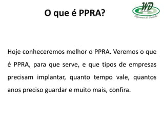 O que é PPRA?
Hoje conheceremos melhor o PPRA. Veremos o que
é PPRA, para que serve, e que tipos de empresas
precisam implantar, quanto tempo vale, quantos
anos preciso guardar e muito mais, confira.
 