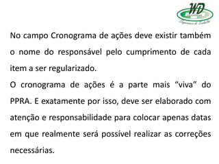 No campo Cronograma de ações deve existir também
o nome do responsável pelo cumprimento de cada
item a ser regularizado.
O cronograma de ações é a parte mais “viva” do
PPRA. E exatamente por isso, deve ser elaborado com
atenção e responsabilidade para colocar apenas datas
em que realmente será possível realizar as correções
necessárias.
 