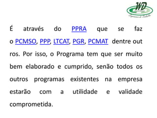 É através do PPRA que se faz
o PCMSO, PPP, LTCAT, PGR, PCMAT dentre out
ros. Por isso, o Programa tem que ser muito
bem elaborado e cumprido, senão todos os
outros programas existentes na empresa
estarão com a utilidade e validade
comprometida.
 