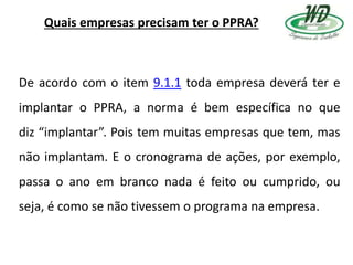 Quais empresas precisam ter o PPRA?
De acordo com o item 9.1.1 toda empresa deverá ter e
implantar o PPRA, a norma é bem específica no que
diz “implantar”. Pois tem muitas empresas que tem, mas
não implantam. E o cronograma de ações, por exemplo,
passa o ano em branco nada é feito ou cumprido, ou
seja, é como se não tivessem o programa na empresa.
 