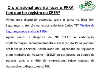 O profissional que irá fazer o PPRA
tem que ter registro no CREA?
Vimos uma discussão acalorada sobre o tema no blog Tem
Segurança, e atenção na resposta do José Carlos TST Técnico de
Segurança pode elaborar PPRA .
Agora vamos a Resposta da NR 9.3.1.1 A elaboração,
implementação, acompanhamento e avaliação do PPRA poderão
ser feitas pelo Serviço Especializado em Engenharia de Segurança
e em Medicina do Trabalho – SESMT ou por pessoa ou equipe de
pessoas que, a critério do empregador, sejam capazes de
desenvolver o disposto nesta NR.
 