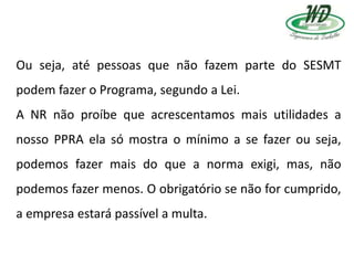 Ou seja, até pessoas que não fazem parte do SESMT
podem fazer o Programa, segundo a Lei.
A NR não proíbe que acrescentamos mais utilidades a
nosso PPRA ela só mostra o mínimo a se fazer ou seja,
podemos fazer mais do que a norma exigi, mas, não
podemos fazer menos. O obrigatório se não for cumprido,
a empresa estará passível a multa.
 