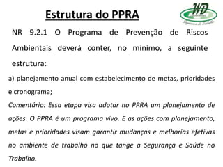 Estrutura do PPRA
NR 9.2.1 O Programa de Prevenção de Riscos
Ambientais deverá conter, no mínimo, a seguinte
estrutura:
a) planejamento anual com estabelecimento de metas, prioridades
e cronograma;
Comentário: Essa etapa visa adotar no PPRA um planejamento de
ações. O PPRA é um programa vivo. E as ações com planejamento,
metas e prioridades visam garantir mudanças e melhorias efetivas
no ambiente de trabalho no que tange a Segurança e Saúde no
Trabalho.
 