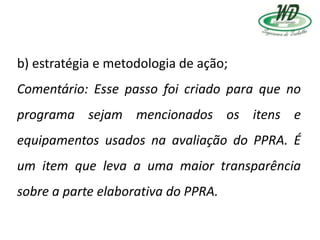 b) estratégia e metodologia de ação;
Comentário: Esse passo foi criado para que no
programa sejam mencionados os itens e
equipamentos usados na avaliação do PPRA. É
um item que leva a uma maior transparência
sobre a parte elaborativa do PPRA.
 
