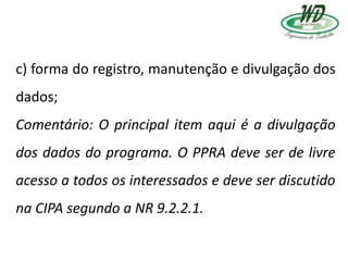 c) forma do registro, manutenção e divulgação dos
dados;
Comentário: O principal item aqui é a divulgação
dos dados do programa. O PPRA deve ser de livre
acesso a todos os interessados e deve ser discutido
na CIPA segundo a NR 9.2.2.1.
 