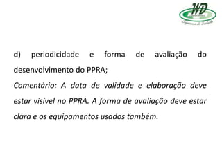 d) periodicidade e forma de avaliação do
desenvolvimento do PPRA;
Comentário: A data de validade e elaboração deve
estar visível no PPRA. A forma de avaliação deve estar
clara e os equipamentos usados também.
 