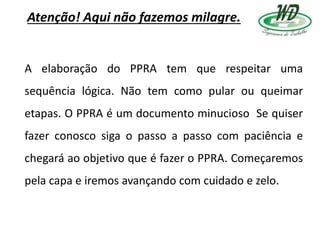 Atenção! Aqui não fazemos milagre.
A elaboração do PPRA tem que respeitar uma
sequência lógica. Não tem como pular ou queimar
etapas. O PPRA é um documento minucioso Se quiser
fazer conosco siga o passo a passo com paciência e
chegará ao objetivo que é fazer o PPRA. Começaremos
pela capa e iremos avançando com cuidado e zelo.
 