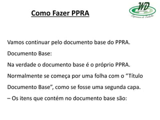 Como Fazer PPRA
Vamos continuar pelo documento base do PPRA.
Documento Base:
Na verdade o documento base é o próprio PPRA.
Normalmente se começa por uma folha com o “Título
Documento Base”, como se fosse uma segunda capa.
– Os itens que contém no documento base são:
 