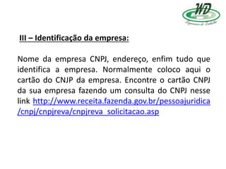 III – Identificação da empresa:
Nome da empresa CNPJ, endereço, enfim tudo que
identifica a empresa. Normalmente coloco aqui o
cartão do CNJP da empresa. Encontre o cartão CNPJ
da sua empresa fazendo um consulta do CNPJ nesse
link http://www.receita.fazenda.gov.br/pessoajuridica
/cnpj/cnpjreva/cnpjreva_solicitacao.asp
 