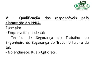 V – Qualificação dos responsáveis pela
elaboração do PPRA.
Exemplo:
- Empresa fulana de tal;
- Técnico de Segurança do Trabalho ou
Engenheiro de Segurança do Trabalho fulano de
tal;
- No endereço. Rua x Qd x, etc.
 