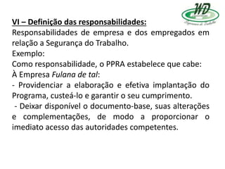 VI – Definição das responsabilidades:
Responsabilidades de empresa e dos empregados em
relação a Segurança do Trabalho.
Exemplo:
Como responsabilidade, o PPRA estabelece que cabe:
À Empresa Fulana de tal:
- Providenciar a elaboração e efetiva implantação do
Programa, custeá-lo e garantir o seu cumprimento.
- Deixar disponível o documento-base, suas alterações
e complementações, de modo a proporcionar o
imediato acesso das autoridades competentes.
 