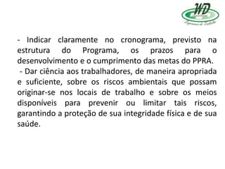 - Indicar claramente no cronograma, previsto na
estrutura do Programa, os prazos para o
desenvolvimento e o cumprimento das metas do PPRA.
- Dar ciência aos trabalhadores, de maneira apropriada
e suficiente, sobre os riscos ambientais que possam
originar-se nos locais de trabalho e sobre os meios
disponíveis para prevenir ou limitar tais riscos,
garantindo a proteção de sua integridade física e de sua
saúde.
 