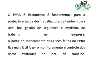 O PPRA é documento é fundamental, para a
proteção e saúde dos trabalhadores, e também para
uma boa gestão de segurança e medicina do
trabalho na empresa.
A partir do mapeamento dos riscos feitos no PPRA
fica mais fácil fazer o monitoramento e controle dos
riscos existentes no local de trabalho.
 