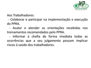 Aos Trabalhadores:
- Colaborar e participar na implementação e execução
do PPRA.
- Acatar e atender as orientações recebidas nos
treinamentos recomendados pelo PPRA.
- Informar à chefia de forma imediata todas as
ocorrências que a seu julgamento possam implicar
riscos à saúde dos trabalhadores.
 