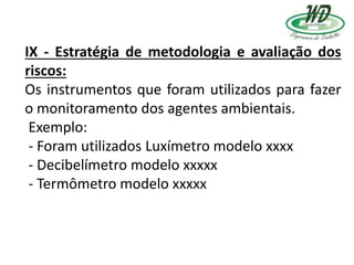 IX - Estratégia de metodologia e avaliação dos
riscos:
Os instrumentos que foram utilizados para fazer
o monitoramento dos agentes ambientais.
Exemplo:
- Foram utilizados Luxímetro modelo xxxx
- Decibelímetro modelo xxxxx
- Termômetro modelo xxxxx
 