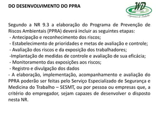 DO DESENVOLVIMENTO DO PPRA
Segundo a NR 9.3 a elaboração do Programa de Prevenção de
Riscos Ambientais (PPRA) deverá incluir as seguintes etapas:
- Antecipação e reconhecimento dos riscos;
- Estabelecimento de prioridades e metas de avaliação e controle;
- Avaliação dos riscos e da exposição dos trabalhadores;
-Implantação de medidas de controle e avaliação de sua eficácia;
- Monitoramento das exposições aos riscos;
- Registro e divulgação dos dados
- A elaboração, implementação, acompanhamento e avaliação do
PPRA poderão ser feitas pelo Serviço Especializado de Segurança e
Medicina do Trabalho – SESMT, ou por pessoa ou empresas que, a
critério do empregador, sejam capazes de desenvolver o disposto
nesta NR.
 