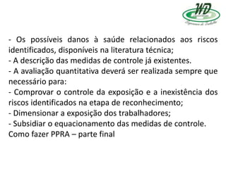 - Os possíveis danos à saúde relacionados aos riscos
identificados, disponíveis na literatura técnica;
- A descrição das medidas de controle já existentes.
- A avaliação quantitativa deverá ser realizada sempre que
necessário para:
- Comprovar o controle da exposição e a inexistência dos
riscos identificados na etapa de reconhecimento;
- Dimensionar a exposição dos trabalhadores;
- Subsidiar o equacionamento das medidas de controle.
Como fazer PPRA – parte final
 