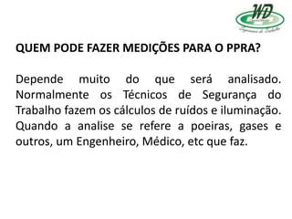 QUEM PODE FAZER MEDIÇÕES PARA O PPRA?
Depende muito do que será analisado.
Normalmente os Técnicos de Segurança do
Trabalho fazem os cálculos de ruídos e iluminação.
Quando a analise se refere a poeiras, gases e
outros, um Engenheiro, Médico, etc que faz.
 