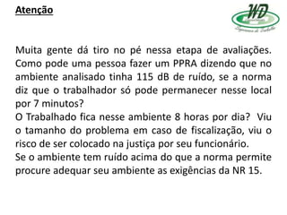 Atenção
Muita gente dá tiro no pé nessa etapa de avaliações.
Como pode uma pessoa fazer um PPRA dizendo que no
ambiente analisado tinha 115 dB de ruído, se a norma
diz que o trabalhador só pode permanecer nesse local
por 7 minutos?
O Trabalhado fica nesse ambiente 8 horas por dia? Viu
o tamanho do problema em caso de fiscalização, viu o
risco de ser colocado na justiça por seu funcionário.
Se o ambiente tem ruído acima do que a norma permite
procure adequar seu ambiente as exigências da NR 15.
 