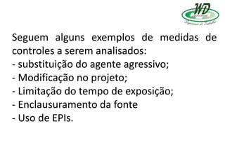 Seguem alguns exemplos de medidas de
controles a serem analisados:
- substituição do agente agressivo;
- Modificação no projeto;
- Limitação do tempo de exposição;
- Enclausuramento da fonte
- Uso de EPIs.
 