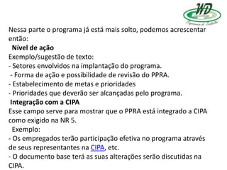 Nessa parte o programa já está mais solto, podemos acrescentar
então:
Nível de ação
Exemplo/sugestão de texto:
- Setores envolvidos na implantação do programa.
- Forma de ação e possibilidade de revisão do PPRA.
- Estabelecimento de metas e prioridades
- Prioridades que deverão ser alcançadas pelo programa.
Integração com a CIPA
Esse campo serve para mostrar que o PPRA está integrado a CIPA
como exigido na NR 5.
Exemplo:
- Os empregados terão participação efetiva no programa através
de seus representantes na CIPA, etc.
- O documento base terá as suas alterações serão discutidas na
CIPA.
 