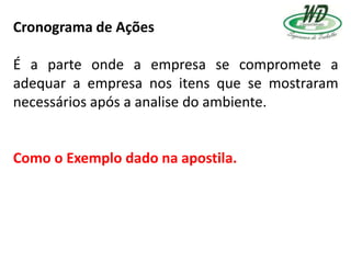 Cronograma de Ações
É a parte onde a empresa se compromete a
adequar a empresa nos itens que se mostraram
necessários após a analise do ambiente.
Como o Exemplo dado na apostila.
 
