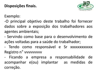 Disposições finais.
Exemplo:
-O principal objetivo deste trabalho foi fornecer
dados sobre a exposição dos trabalhadores aos
agentes ambientais;
- Servindo como base para o desenvolvimento de
ações voltadas para a saúde do trabalhador;
- Tendo como responsável e Sr xxxxxxxxxxxx
Registro n° vvvvvvvvv
- Ficando a empresa a responsabilidade de
acompanhar e(ou) implantar as medidas de
correção.
 