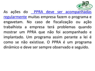 As ações do PPRA deve ser acompanhadas
regularmente muitas empresa fazem o programa e
engavetam. No caso de fiscalização ou ação
trabalhista a empresa terá problemas quando
mostrar um PPRA que não foi acompanhado e
implantado. Um programa assim perante a lei é
como se não existisse. O PPRA é um programa
dinâmico e deve ser sempre observado e seguido.
 