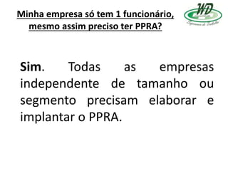 Minha empresa só tem 1 funcionário,
mesmo assim preciso ter PPRA?
Sim. Todas as empresas
independente de tamanho ou
segmento precisam elaborar e
implantar o PPRA.
 