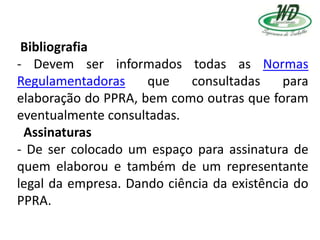 Bibliografia
- Devem ser informados todas as Normas
Regulamentadoras que consultadas para
elaboração do PPRA, bem como outras que foram
eventualmente consultadas.
Assinaturas
- De ser colocado um espaço para assinatura de
quem elaborou e também de um representante
legal da empresa. Dando ciência da existência do
PPRA.
 