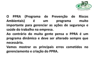 O PPRA (Programa de Prevenção de Riscos
Ambientais) é um programa muito
importante para gerenciar as ações de segurança e
saúde do trabalho na empresa.
Ao contrário do muita gente pensa o PPRA é um
programa dinâmico e deve ser alterado sempre que
necessário.
Vamos mostrar os principais erros cometidos no
gerenciamento e criação do PPRA.
 