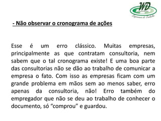 - Não observar o cronograma de ações
Esse é um erro clássico. Muitas empresas,
principalmente as que contratam consultoria, nem
sabem que o tal cronograma existe! E uma boa parte
das consultorias não se dão ao trabalho de comunicar a
empresa o fato. Com isso as empresas ficam com um
grande problema em mãos sem ao menos saber, erro
apenas da consultoria, não! Erro também do
empregador que não se deu ao trabalho de conhecer o
documento, só “comprou” e guardou.
 
